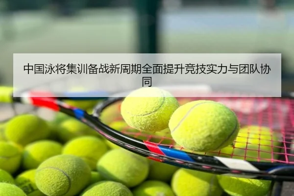 中国泳将集训备战新周期全面提升竞技实力与团队协同