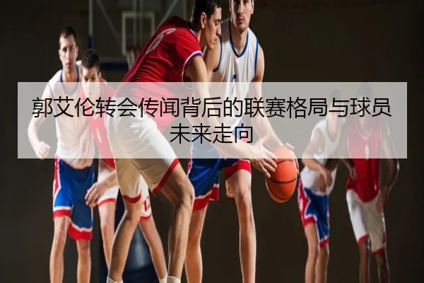 郭艾伦转会传闻背后的联赛格局与球员未来走向