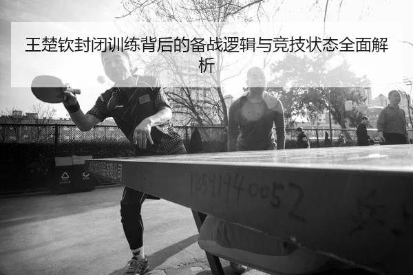 王楚钦封闭训练背后的备战逻辑与竞技状态全面解析