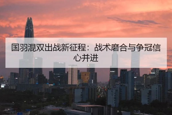 国羽混双出战新征程：战术磨合与争冠信心并进