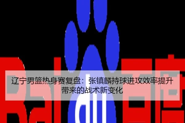 辽宁男篮热身赛复盘：张镇麟持球进攻效率提升带来的战术新变化