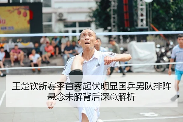王楚钦新赛季首秀起伏明显国乒男队排阵悬念未解背后深意解析