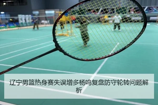辽宁男篮热身赛失误增多杨鸣复盘防守轮转问题解析
