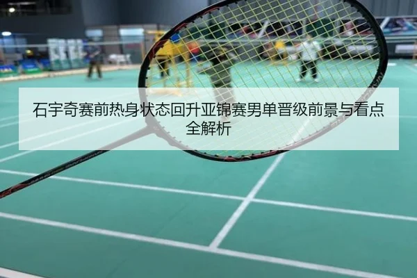 石宇奇赛前热身状态回升亚锦赛男单晋级前景与看点全解析