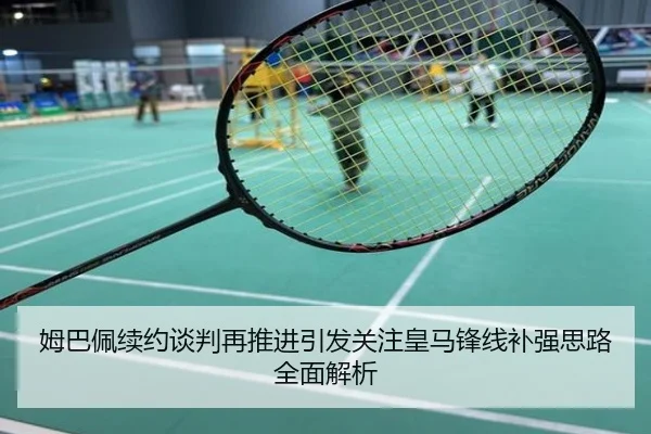姆巴佩续约谈判再推进引发关注皇马锋线补强思路全面解析