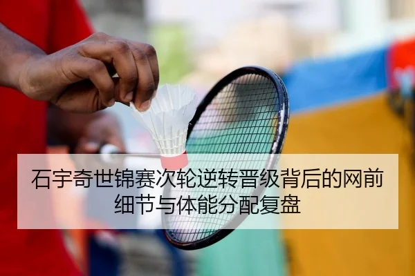石宇奇世锦赛次轮逆转晋级背后的网前细节与体能分配复盘