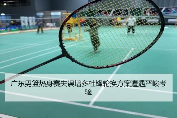 广东男篮热身赛失误增多杜锋轮换方案遭遇严峻考验