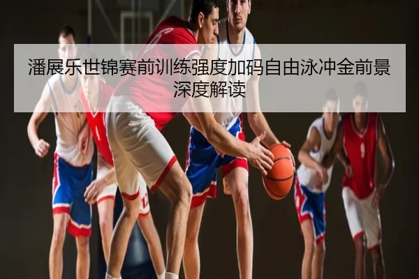 潘展乐世锦赛前训练强度加码自由泳冲金前景深度解读