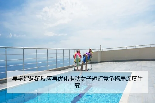 吴艳妮起跑反应再优化推动女子短跨竞争格局深度生变
