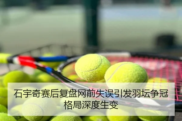 石宇奇赛后复盘网前失误引发羽坛争冠格局深度生变